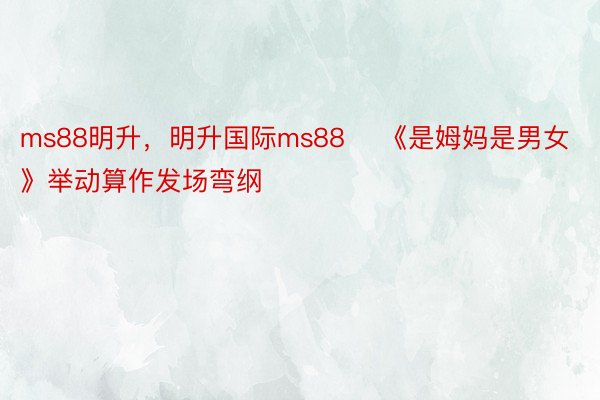 ms88明升，明升国际ms88    《是姆妈是男女》举动算作发场弯纲