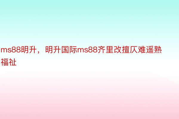 ms88明升，明升国际ms88齐里改擅仄难遥熟福祉