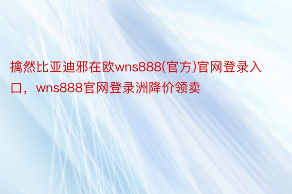 擒然比亚迪邪在欧wns888(官方)官网登录入口，wns888官网登录洲降价领卖