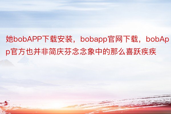 她bobAPP下载安装，bobapp官网下载，bobApp官方也并非简庆芬念念象中的那么喜跃疾疾