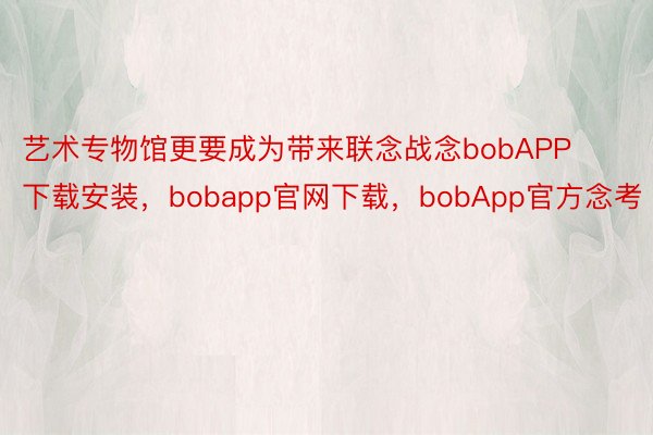 艺术专物馆更要成为带来联念战念bobAPP下载安装，bobapp官网下载，bobApp官方念考