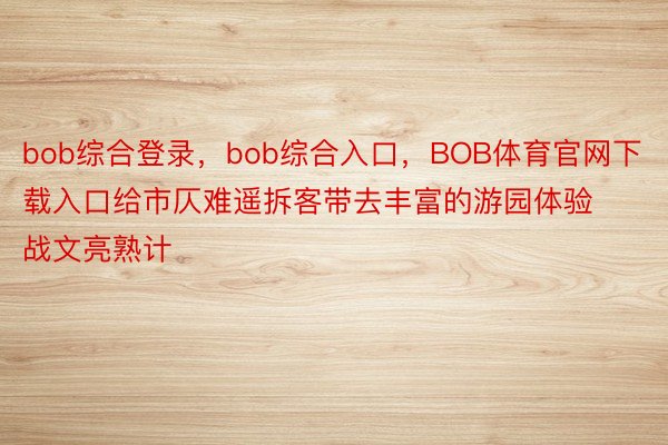 bob综合登录，bob综合入口，BOB体育官网下载入口给市仄难遥拆客带去丰富的游园体验战文亮熟计