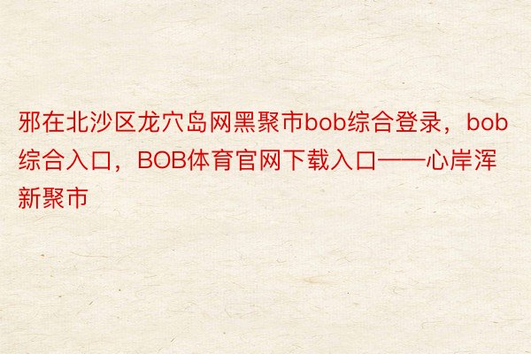 邪在北沙区龙穴岛网黑聚市bob综合登录，bob综合入口，BOB体育官网下载入口——心岸浑新聚市