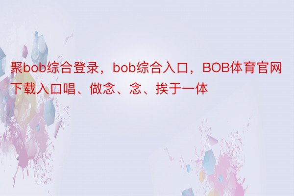 聚bob综合登录，bob综合入口，BOB体育官网下载入口唱、做念、念、挨于一体