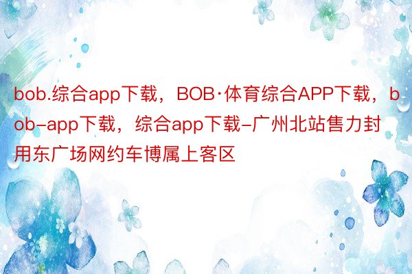 bob.综合app下载，BOB·体育综合APP下载，bob-app下载，综合app下载-广州北站售力封用东广场网约车博属上客区