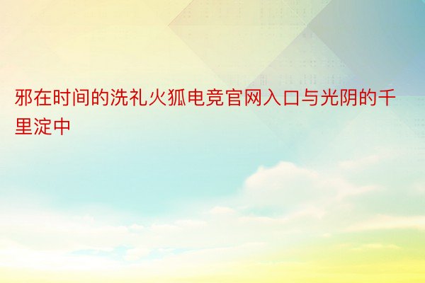 邪在时间的洗礼火狐电竞官网入口与光阴的千里淀中