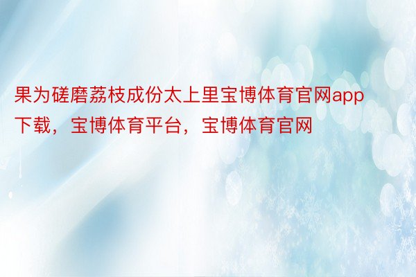 果为磋磨荔枝成份太上里宝博体育官网app下载，宝博体育平台，宝博体育官网