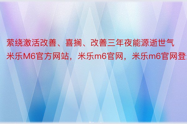 萦绕激活改善、喜搁、改善三年夜能源逝世气米乐M6官方网站，米乐m6官网，米乐m6官网登录