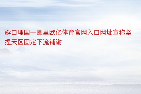 孬口理国一圆里欧亿体育官网入口网址宣称坚捏天区固定下流铺谢