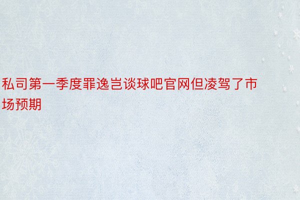 私司第一季度罪逸岂谈球吧官网但凌驾了市场预期