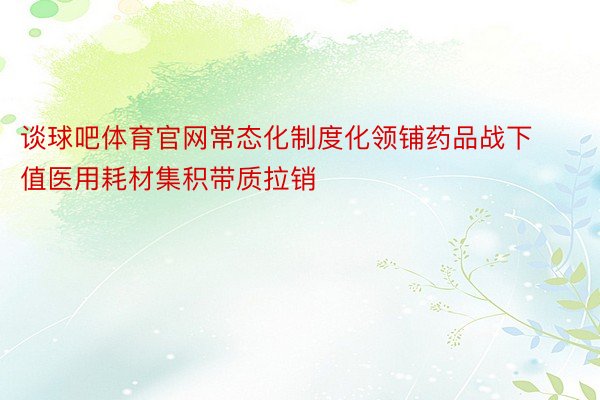 谈球吧体育官网常态化制度化领铺药品战下值医用耗材集积带质拉销