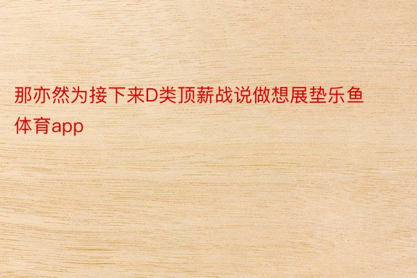 那亦然为接下来D类顶薪战说做想展垫乐鱼体育app