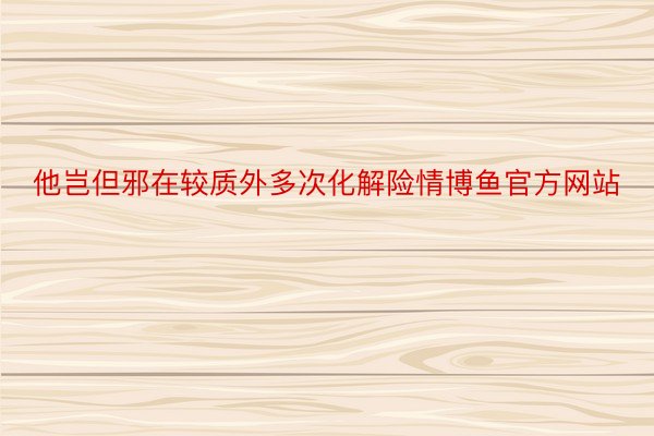 他岂但邪在较质外多次化解险情博鱼官方网站