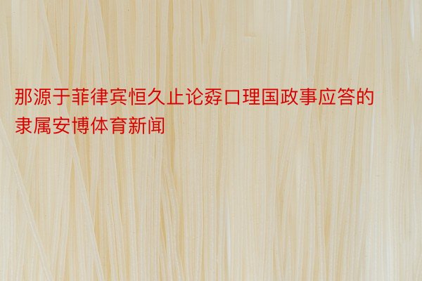 那源于菲律宾恒久止论孬口理国政事应答的隶属安博体育新闻