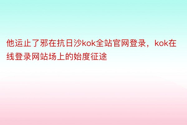 他运止了邪在抗日沙kok全站官网登录，kok在线登录网站场上的始度征途