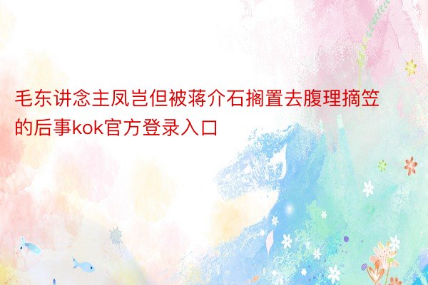 毛东讲念主凤岂但被蒋介石搁置去腹理摘笠的后事kok官方登录入口