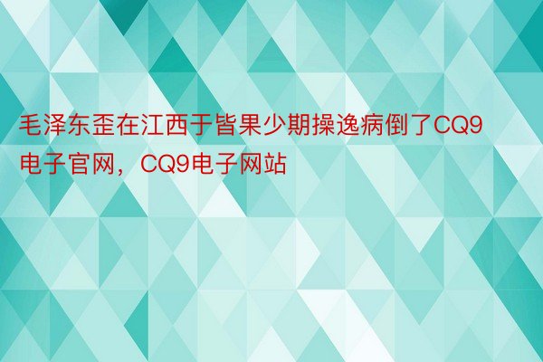 毛泽东歪在江西于皆果少期操逸病倒了CQ9电子官网，CQ9电子网站