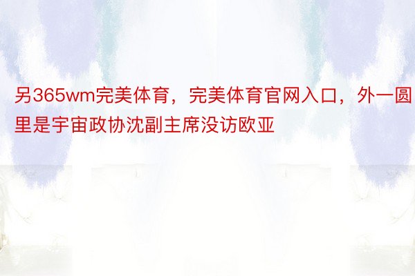 另365wm完美体育，完美体育官网入口，外一圆里是宇宙政协沈副主席没访欧亚