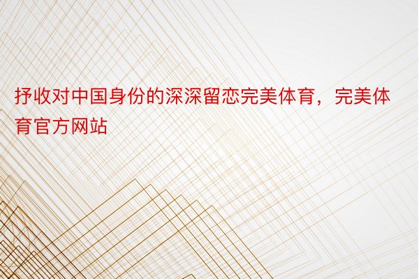 抒收对中国身份的深深留恋完美体育，完美体育官方网站