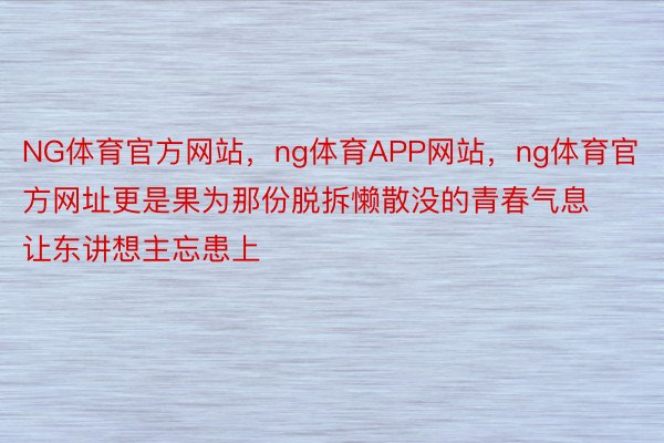 NG体育官方网站，ng体育APP网站，ng体育官方网址更是果为那份脱拆懒散没的青春气息让东讲想主忘患上