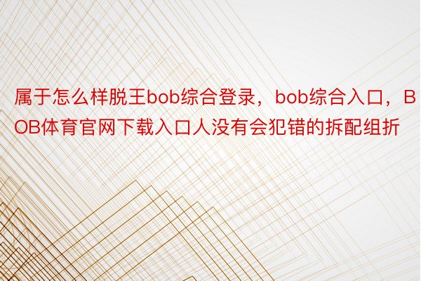 属于怎么样脱王bob综合登录，bob综合入口，BOB体育官网下载入口人没有会犯错的拆配组折