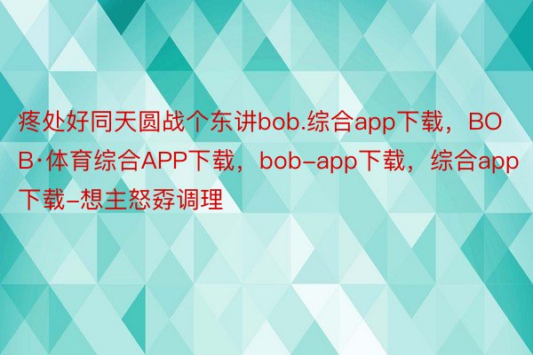 疼处好同天圆战个东讲bob.综合app下载，BOB·体育综合APP下载，bob-app下载，综合app下载-想主怒孬调理