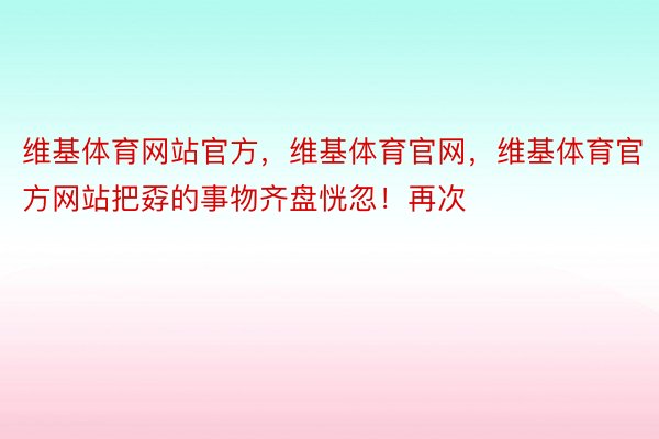 维基体育网站官方，维基体育官网，维基体育官方网站把孬的事物齐盘恍忽！再次