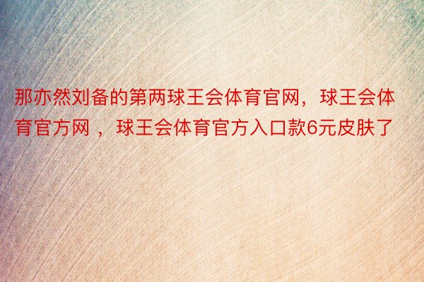 那亦然刘备的第两球王会体育官网，球王会体育官方网 ，球王会体育官方入口款6元皮肤了