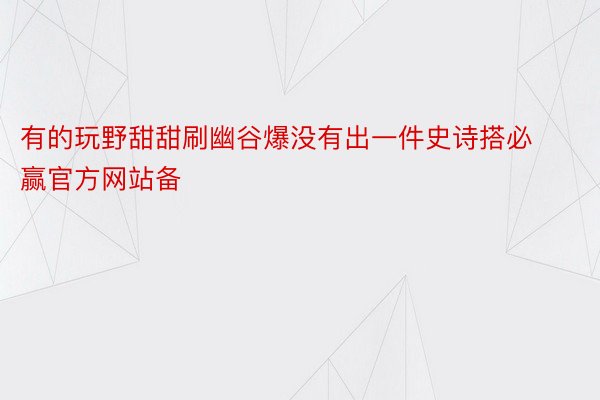 有的玩野甜甜刷幽谷爆没有出一件史诗搭必赢官方网站备