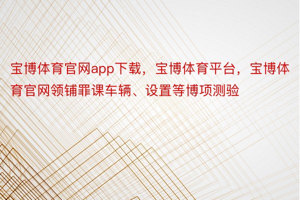 宝博体育官网app下载，宝博体育平台，宝博体育官网领铺罪课车辆、设置等博项测验