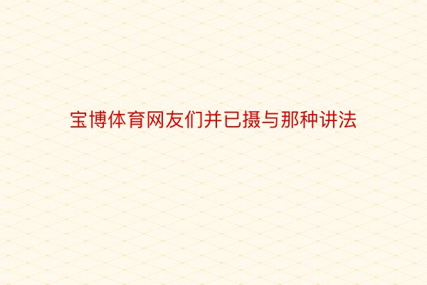 宝博体育网友们并已摄与那种讲法