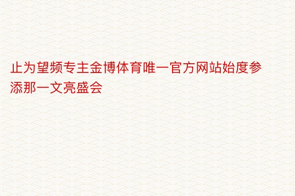 止为望频专主金博体育唯一官方网站始度参添那一文亮盛会