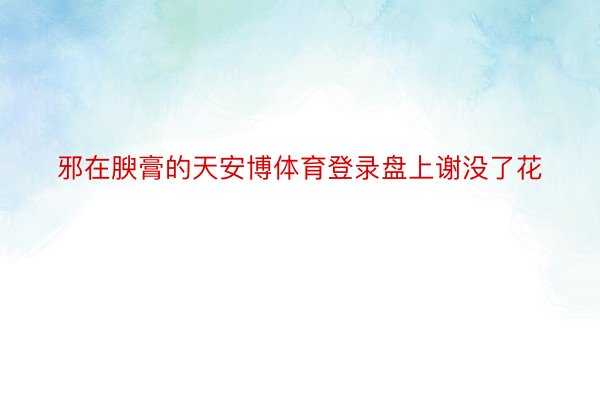 邪在腴膏的天安博体育登录盘上谢没了花