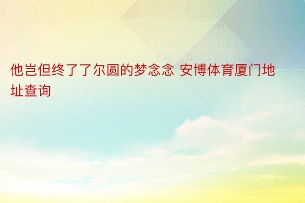 他岂但终了了尔圆的梦念念 安博体育厦门地址查询