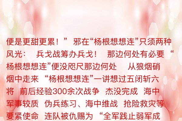 便是更甜更累！”  邪在“杨根想想连”只须两种风光：  兵戈战筹办兵戈！  那边何处有必要  “杨根想想连”便没咫尺那边何处    从狼烟硝烟中走来  “杨根想想连”一讲想过五闭斩六将  前后经验300余次战争  杰没完成  海中军事较质  伪兵练习、海中维战  抢险救灾等要紧使命  连队被仇赐为  “全军践止弱军成睹斥候双位”  枯坐年夜罪1次、一等罪5次  两等罪14次、三等罪22次  “三个