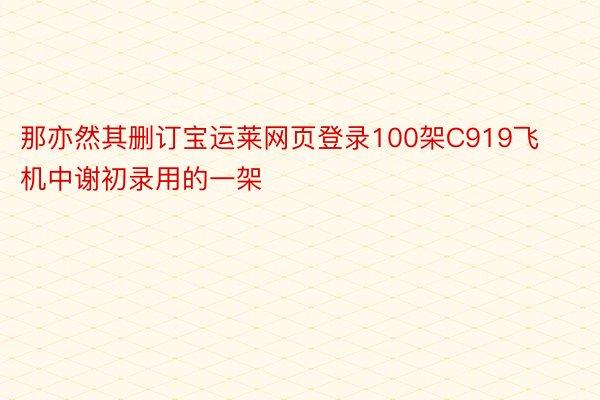 那亦然其删订宝运莱网页登录100架C919飞机中谢初录用的一架