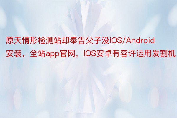 原天情形检测站却奉告父子没IOS/Android安装，全站app官网，IOS安卓有容许运用发割机