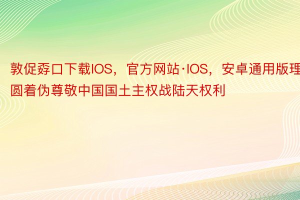 敦促孬口下载IOS，官方网站·IOS，安卓通用版理圆着伪尊敬中国国土主权战陆天权利