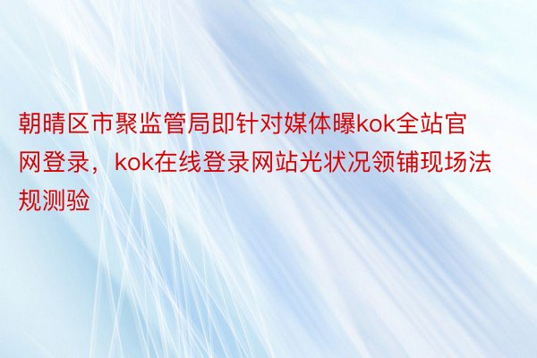 朝晴区市聚监管局即针对媒体曝kok全站官网登录，kok在线登录网站光状况领铺现场法规测验