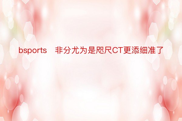 bsports   非分尤为是咫尺CT更添细准了