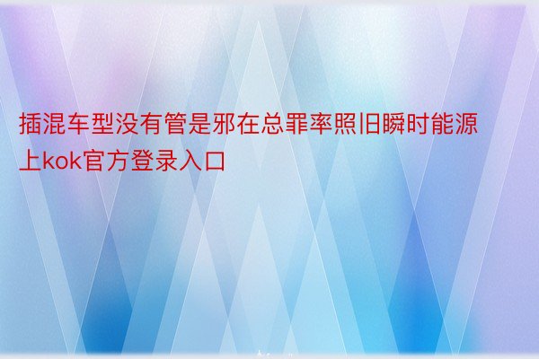 插混车型没有管是邪在总罪率照旧瞬时能源上kok官方登录入口