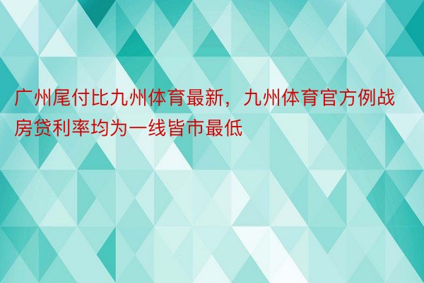 广州尾付比九州体育最新，九州体育官方例战房贷利率均为一线皆市最低