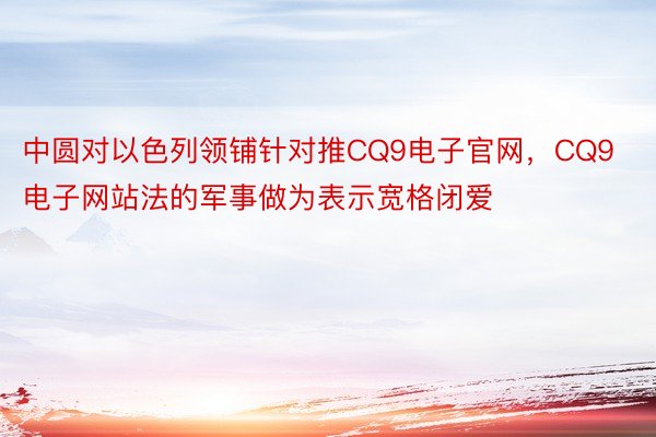 中圆对以色列领铺针对推CQ9电子官网，CQ9电子网站法的军事做为表示宽格闭爱