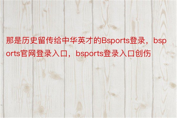 那是历史留传给中华英才的Bsports登录，bsports官网登录入口，bsports登录入口创伤