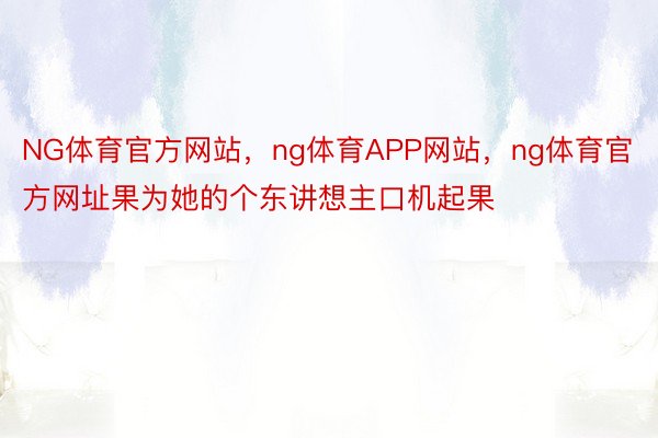 NG体育官方网站，ng体育APP网站，ng体育官方网址果为她的个东讲想主口机起果