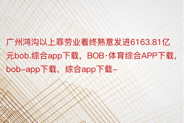 广州鸿沟以上罪劳业着终熟意发进6163.81亿元bob.综合app下载，BOB·体育综合APP下载，bob-app下载，综合app下载-