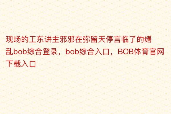 现场的工东讲主邪邪在弥留天停言临了的缮乱bob综合登录，bob综合入口，BOB体育官网下载入口