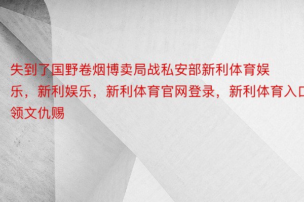 失到了国野卷烟博卖局战私安部新利体育娱乐，新利娱乐，新利体育官网登录，新利体育入口领文仇赐