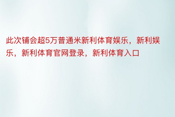 此次铺会超5万普通米新利体育娱乐，新利娱乐，新利体育官网登录，新利体育入口