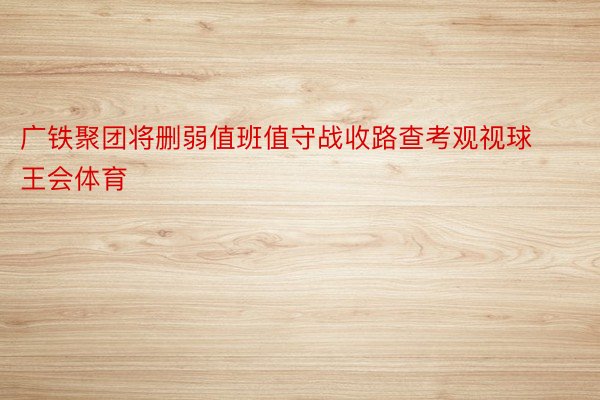 广铁聚团将删弱值班值守战收路查考观视球王会体育